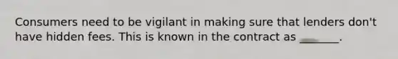 Consumers need to be vigilant in making sure that lenders don't have hidden fees. This is known in the contract as _______.
