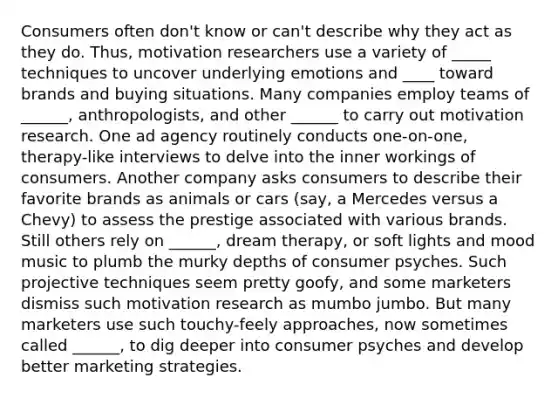 Consumers often don't know or can't describe why they act as they do. Thus, motivation researchers use a variety of _____ techniques to uncover underlying emotions and ____ toward brands and buying situations. Many companies employ teams of ______, anthropologists, and other ______ to carry out motivation research. One ad agency routinely conducts one-on-one, therapy-like interviews to delve into the inner workings of consumers. Another company asks consumers to describe their favorite brands as animals or cars (say, a Mercedes versus a Chevy) to assess the prestige associated with various brands. Still others rely on ______, dream therapy, or soft lights and mood music to plumb the murky depths of consumer psyches. Such projective techniques seem pretty goofy, and some marketers dismiss such motivation research as mumbo jumbo. But many marketers use such touchy-feely approaches, now sometimes called ______, to dig deeper into consumer psyches and develop better marketing strategies.