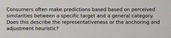 Consumers often make predictions based based on perceived similarities between a specific target and a general category. Does this describe the representativeness or the anchoring and adjustment heuristic?