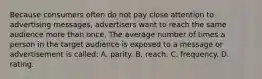 Because consumers often do not pay close attention to advertising messages, advertisers want to reach the same audience more than once. The average number of times a person in the target audience is exposed to a message or advertisement is called: A. parity. B. reach. C. frequency. D. rating.