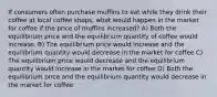 If consumers often purchase muffins to eat while they drink their coffee at local coffee shops, what would happen in the market for coffee if the price of muffins increased? A) Both the equilibrium price and the equilibrium quantity of coffee would increase. B) The equilibrium price would increase and the equilibrium quantity would decrease in the market for coffee C) The equilibrium price would decrease and the equilibrium quantity would increase in the market for coffee D) Both the equilibrium price and the equilibrium quantity would decrease in the market for coffee