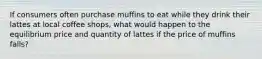 If consumers often purchase muffins to eat while they drink their lattes at local coffee shops, what would happen to the equilibrium price and quantity of lattes if the price of muffins falls?