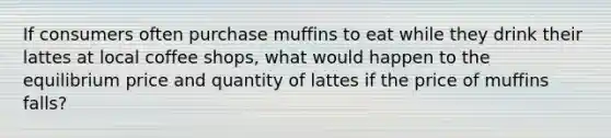 If consumers often purchase muffins to eat while they drink their lattes at local coffee shops, what would happen to the equilibrium price and quantity of lattes if the price of muffins falls?