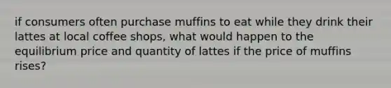 if consumers often purchase muffins to eat while they drink their lattes at local coffee shops, what would happen to the equilibrium price and quantity of lattes if the price of muffins rises?