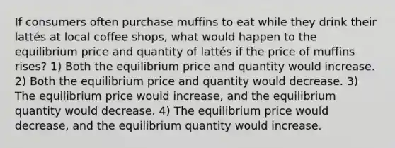 If consumers often purchase muffins to eat while they drink their lattés at local coffee shops, what would happen to the equilibrium price and quantity of lattés if the price of muffins rises? 1) Both the equilibrium price and quantity would increase. 2) Both the equilibrium price and quantity would decrease. 3) The equilibrium price would increase, and the equilibrium quantity would decrease. 4) The equilibrium price would decrease, and the equilibrium quantity would increase.