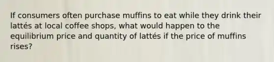 If consumers often purchase muffins to eat while they drink their lattés at local coffee shops, what would happen to the equilibrium price and quantity of lattés if the price of muffins rises?