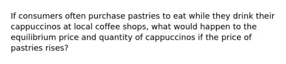 If consumers often purchase pastries to eat while they drink their cappuccinos at local coffee shops, what would happen to the equilibrium price and quantity of cappuccinos if the price of pastries rises?