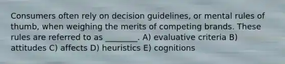 Consumers often rely on decision guidelines, or mental rules of thumb, when weighing the merits of competing brands. These rules are referred to as ________. A) evaluative criteria B) attitudes C) affects D) heuristics E) cognitions