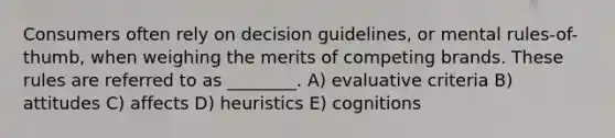 Consumers often rely on decision guidelines, or mental rules-of-thumb, when weighing the merits of competing brands. These rules are referred to as ________. A) evaluative criteria B) attitudes C) affects D) heuristics E) cognitions