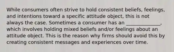 While consumers often strive to hold consistent beliefs, feelings, and intentions toward a specific attitude object, this is not always the case. Sometimes a consumer has an ______________, which involves holding mixed beliefs and/or feelings about an attitude object. This is the reason why firms should avoid this by creating consistent messages and experiences over time.