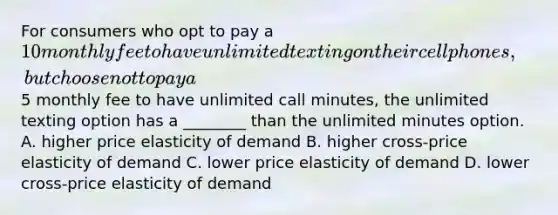 For consumers who opt to pay a 10 monthly fee to have unlimited texting on their cell phones, but choose not to pay a5 monthly fee to have unlimited call minutes, the unlimited texting option has a ________ than the unlimited minutes option. A. higher price elasticity of demand B. higher cross-price elasticity of demand C. lower price elasticity of demand D. lower cross-price elasticity of demand