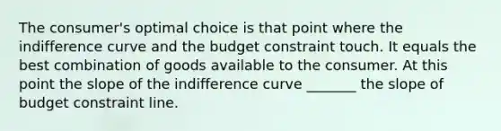 The consumer's optimal choice is that point where the indifference curve and the budget constraint touch. It equals the best combination of goods available to the consumer. At this point the slope of the indifference curve _______ the slope of budget constraint line.