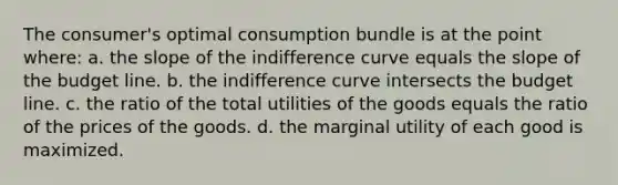 The consumer's optimal consumption bundle is at the point where: a. the slope of the indifference curve equals the slope of the budget line. b. the indifference curve intersects the budget line. c. the ratio of the total utilities of the goods equals the ratio of the prices of the goods. d. the marginal utility of each good is maximized.