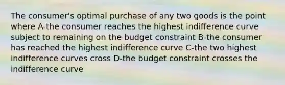 The consumer's optimal purchase of any two goods is the point where A-the consumer reaches the highest indifference curve subject to remaining on the budget constraint B-the consumer has reached the highest indifference curve C-the two highest indifference curves cross D-the budget constraint crosses the indifference curve