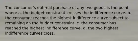 The consumer's optimal purchase of any two goods is the point where a. the budget constraint crosses the indifference curve. b. the consumer reaches the highest indifference curve subject to remaining on the budget constraint. c. the consumer has reached the highest indifference curve. d. the two highest indifference curves cross.