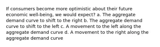 If consumers become more optimistic about their future economic well-being, we would expect? a. The aggregate demand curve to shift to the right b. The aggregate demand curve to shift to the left c. A movement to the left along the aggregate demand curve d. A movement to the right along the aggregate demand curve