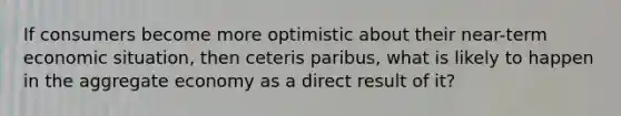 If consumers become more optimistic about their near-term economic situation, then ceteris paribus, what is likely to happen in the aggregate economy as a direct result of it?