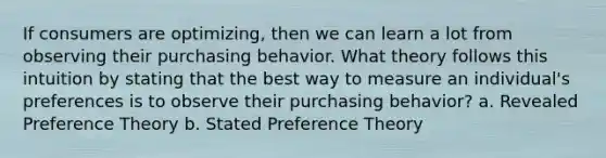 If consumers are optimizing, then we can learn a lot from observing their purchasing behavior. What theory follows this intuition by stating that the best way to measure an individual's preferences is to observe their purchasing behavior? a. Revealed Preference Theory b. Stated Preference Theory