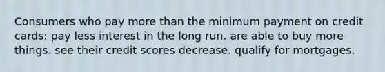 Consumers who pay more than the minimum payment on credit cards: pay less interest in the long run. are able to buy more things. see their credit scores decrease. qualify for mortgages.
