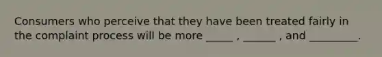 Consumers who perceive that they have been treated fairly in the complaint process will be more _____ , ______ , and _________.