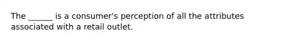 The ______ is a consumer's perception of all the attributes associated with a retail outlet.