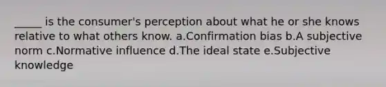 _____ is the consumer's perception about what he or she knows relative to what others know. a.Confirmation bias b.A subjective norm c.Normative influence d.The ideal state e.Subjective knowledge