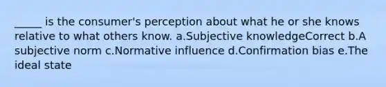 _____ is the consumer's perception about what he or she knows relative to what others know. a.Subjective knowledgeCorrect b.A subjective norm c.Normative influence d.Confirmation bias e.The ideal state