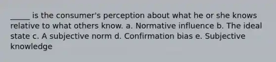 _____ is the consumer's perception about what he or she knows relative to what others know. a. Normative influence b. The ideal state c. A subjective norm d. Confirmation bias e. Subjective knowledge