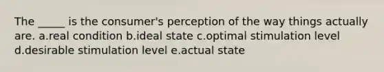 The _____ is the consumer's perception of the way things actually are. a.real condition b.ideal state c.optimal stimulation level d.desirable stimulation level e.actual state