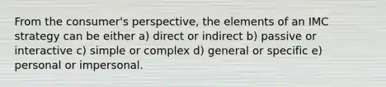 From the consumer's perspective, the elements of an IMC strategy can be either a) direct or indirect b) passive or interactive c) simple or complex d) general or specific e) personal or impersonal.