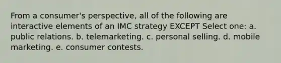 From a consumer's perspective, all of the following are interactive elements of an IMC strategy EXCEPT Select one: a. public relations. b. telemarketing. c. personal selling. d. mobile marketing. e. consumer contests.