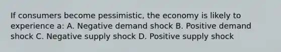 If consumers become pessimistic, the economy is likely to experience a: A. Negative demand shock B. Positive demand shock C. Negative supply shock D. Positive supply shock