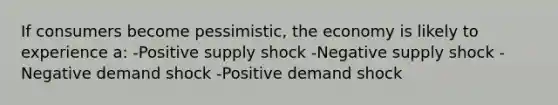 If consumers become pessimistic, the economy is likely to experience a: -Positive supply shock -Negative supply shock -Negative demand shock -Positive demand shock