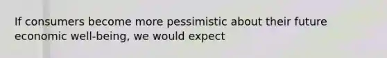 If consumers become more pessimistic about their future economic well-being, we would expect