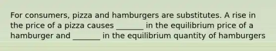 For consumers, pizza and hamburgers are substitutes. A rise in the price of a pizza causes _______ in the equilibrium price of a hamburger and _______ in the equilibrium quantity of hamburgers