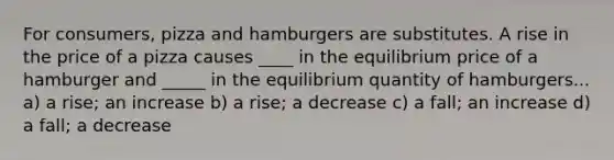 For consumers, pizza and hamburgers are substitutes. A rise in the price of a pizza causes ____ in the equilibrium price of a hamburger and _____ in the equilibrium quantity of hamburgers... a) a rise; an increase b) a rise; a decrease c) a fall; an increase d) a fall; a decrease