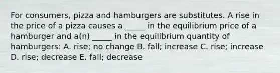 For consumers, pizza and hamburgers are substitutes. A rise in the price of a pizza causes a _____ in the equilibrium price of a hamburger and a(n) _____ in the equilibrium quantity of hamburgers: A. rise; no change B. fall; increase C. rise; increase D. rise; decrease E. fall; decrease