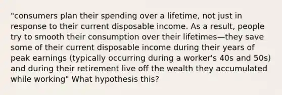 "consumers plan their spending over a lifetime, not just in response to their current disposable income. As a result, people try to smooth their consumption over their lifetimes—they save some of their current disposable income during their years of peak earnings (typically occurring during a worker's 40s and 50s) and during their retirement live off the wealth they accumulated while working" What hypothesis this?