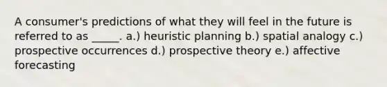 A consumer's predictions of what they will feel in the future is referred to as _____. a.) heuristic planning b.) spatial analogy c.) prospective occurrences d.) prospective theory e.) affective forecasting