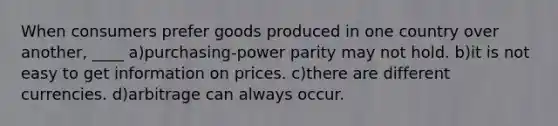 When consumers prefer goods produced in one country over another, ____ a)purchasing-power parity may not hold. b)it is not easy to get information on prices. c)there are different currencies. d)arbitrage can always occur.