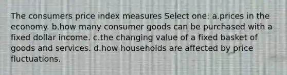 The consumers price index measures Select one: a.prices in the economy. b.how many consumer goods can be purchased with a fixed dollar income. c.the changing value of a fixed basket of goods and services. d.how households are affected by price fluctuations.