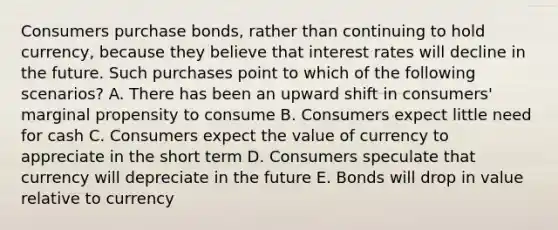 Consumers purchase bonds, rather than continuing to hold currency, because they believe that interest rates will decline in the future. Such purchases point to which of the following scenarios? A. There has been an upward shift in consumers' marginal propensity to consume B. Consumers expect little need for cash C. Consumers expect the value of currency to appreciate in the short term D. Consumers speculate that currency will depreciate in the future E. Bonds will drop in value relative to currency