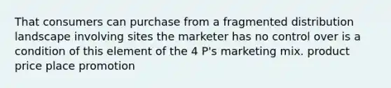 That consumers can purchase from a fragmented distribution landscape involving sites the marketer has no control over is a condition of this element of the 4 P's marketing mix. product price place promotion