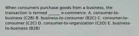 When consumers purchase goods from a​ business, the transaction is termed​ ______ e-commerce. A. ​consumer-to-business (C2B) B. ​business-to-consumer (B2C) C. ​consumer-to-consumer (C2C) D. ​consumer-to-organization (C2O) E. ​business-to-business (B2B)