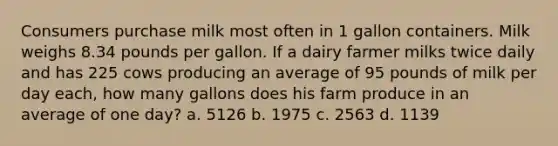 Consumers purchase milk most often in 1 gallon containers. Milk weighs 8.34 pounds per gallon. If a dairy farmer milks twice daily and has 225 cows producing an average of 95 pounds of milk per day each, how many gallons does his farm produce in an average of one day? a. 5126 b. 1975 c. 2563 d. 1139