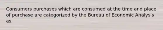 Consumers purchases which are consumed at the time and place of purchase are categorized by the Bureau of Economic Analysis as