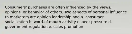 Consumers' purchases are often influenced by the views, opinions, or behavior of others. Two aspects of personal influence to marketers are opinion leadership and a. consumer socialization b. word-of-mouth activity c. peer pressure d. government regulation e. sales promotion