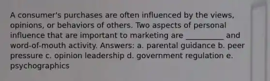 A consumer's purchases are often influenced by the views, opinions, or behaviors of others. Two aspects of personal influence that are important to marketing are __________ and word-of-mouth activity. Answers: a. parental guidance b. peer pressure c. opinion leadership d. government regulation e. psychographics