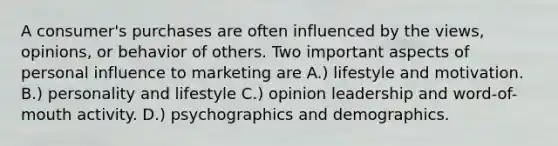 A consumer's purchases are often influenced by the views, opinions, or behavior of others. Two important aspects of personal influence to marketing are A.) lifestyle and motivation. B.) personality and lifestyle C.) opinion leadership and word-of-mouth activity. D.) psychographics and demographics.