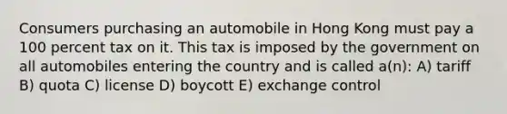 Consumers purchasing an automobile in Hong Kong must pay a 100 percent tax on it. This tax is imposed by the government on all automobiles entering the country and is called a(n): A) tariff B) quota C) license D) boycott E) exchange control